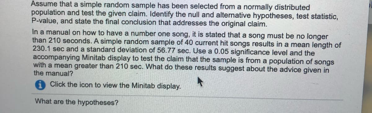 Assume that a simple random sample has been selected from a normally distributed
population and test the given claim. Identify the null and alternative hypotheses, test statistic,
P-value, and state the final conclusion that addresses the original claim.
In a manual on how to have a number one song, it is stated that a song must be no longer
than 210 seconds. A simple random sample of 40 current hit songs results in a mean length of
230.1 sec and a standard deviation of 56.77 sec. Use a 0.05 significance level and the
accompanying Minitab display to test the claim that the sample is from a population of songs
with a mean greater than 210 sec. What do these results suggest about the advice given in
the manual?
AClick the icon to view the Minitab display.
What are the hypotheses?
