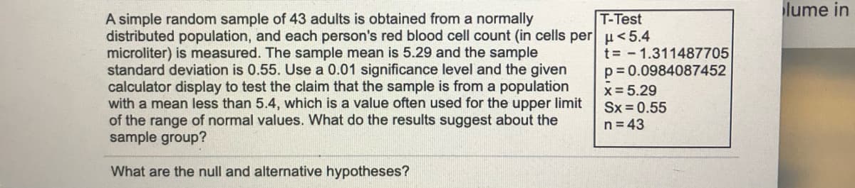 lume in
T-Test
A simple random sample of 43 adults is obtained from a normally
distributed population, and each person's red blood cell count (in cells per µ<5.4
microliter) is measured. The sample mean is 5.29 and the sample
standard deviation is 0.55. Use a 0.01 significance level and the given
calculator display to test the claim that the sample is from a population
with a mean less than 5.4, which is a value often used for the upper limit
of the range of normal values. What do the results suggest about the
sample group?
t = - 1.311487705
p= 0.0984087452
x = 5.29
Sx = 0.55
n = 43
What are the null and alternative hypotheses?
