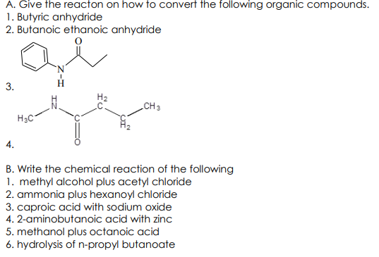 A. Give the reacton on how to convert the following organic compounds.
1. Butyric anhydride
2. Butanoic ethanoic anhydride
3.
CH3
H3C
4.
B. Write the chemical reaction of the following
1. methyl alcohol plus acetyl chloride
2. ammonia plus hexanoyl chloride
3. caproic acid with sodium oxide
4. 2-aminobutanoic acid with zinc
5. methanol plus octanoic acid
6. hydrolysis of n-propyl butanoate
