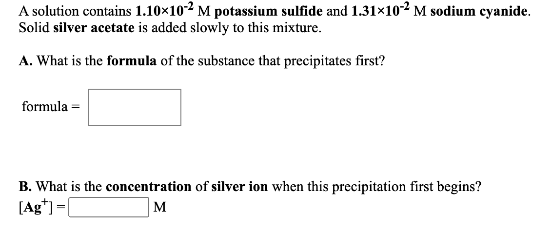 A solution contains 1.10×102 M potassium sulfide and 1.31×102 M sodium cyanide.
Solid silver acetate is added slowly to this mixture.
A. What is the formula of the substance that precipitates first?
formula
B. What is the concentration of silver ion when this precipitation first begins?
[Ag*] =|
M
