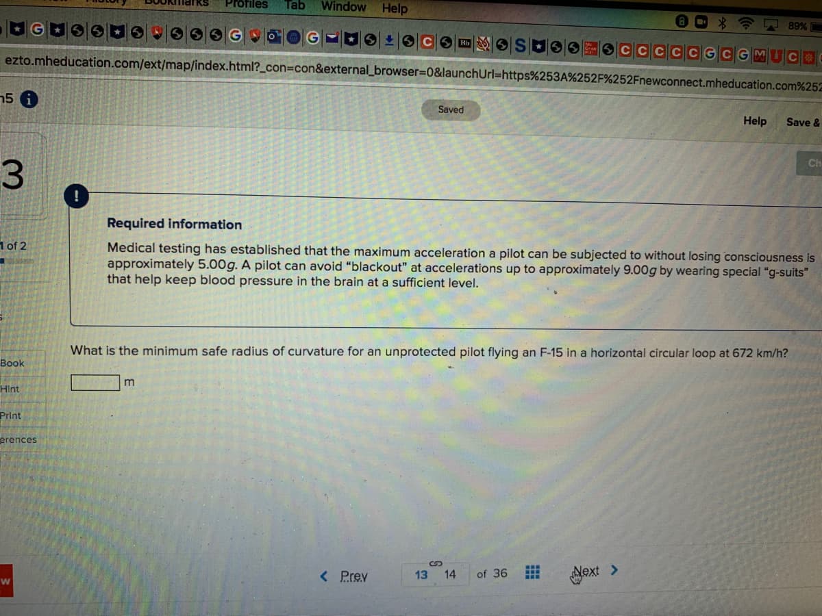 Profiles
Tab
Window
Help
AD 89% C
CGCGM UC
ezto.mheducation.com/ext/map/index.html?_con=con&external_browser=0&launchUrl%=https%253A%252F%252Fnewconnect.mheducation.com%252
15 6
Saved
Help
Save &
Ch
3.
Required information
1 of 2
Medical testing has established that the maximum acceleration a pilot can be subjected to without losing consciousness is
approximately 5.00g. A pilot can avoid "blackout" at accelerations up to approximately 9.00g by wearing special "g-suits"
that help keep blood pressure in the brain at a sufficient level.
What is the minimum safe radius of curvature for an unprotected pilot flying an F-15 in a horizontal circular loop at 672 km/h?
Воok
m
HInt
Print
erences
< Prev
Next >
13 14
of 36
