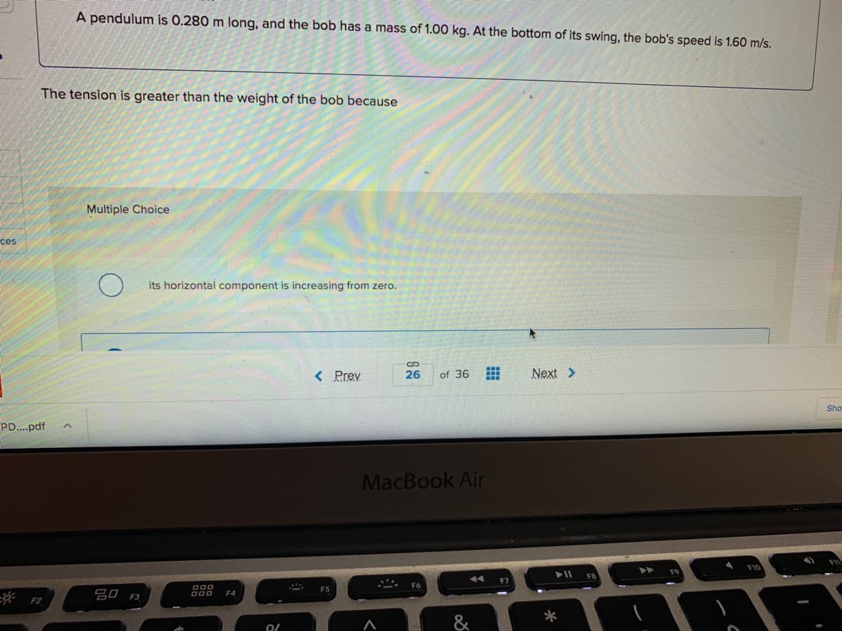A pendulum is 0.280 m long, and the bob has a mass of 1.00 kg. At the bottom of its swing, the bob's speed is 1.60 m/s.
The tension is greater than the weight of the bob because
Multiple Choice
ces
its horizontal component is increasing from zero.
< Prev
26
of 36
Next >
Sho
PD...pdf
MacBook Air
F6
F5
吕口 F3
F4
F2
*
