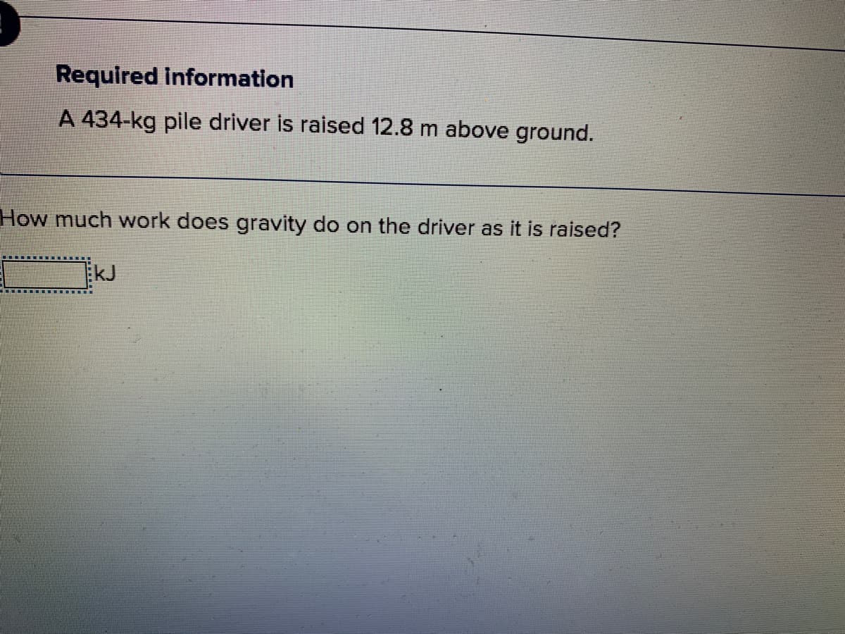 Required information
A 434-kg pile driver is raised 12.8 m above ground.
How much work does gravity do on the driver as it is raised?
kJ
