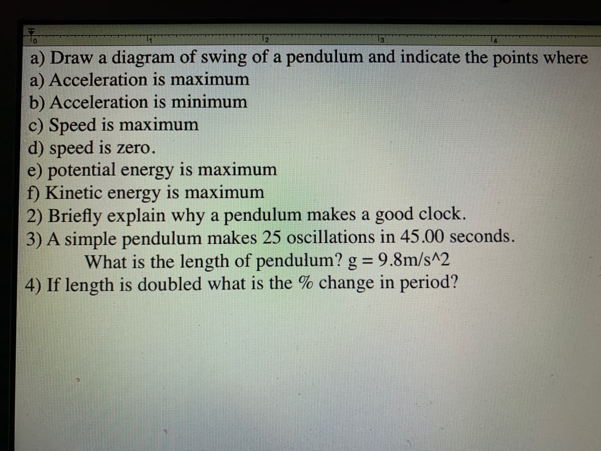 12
a) Draw a diagram of swing of a pendulum and indicate the points where
a) Acceleration is maximum
b) Acceleration is minimum
c) Speed is maximum
d) speed is zero.
e) potential energy is maximum
f) Kinetic energy is maximum
2) Briefly explain why a pendulum makes a good clock.
3) A simple pendulum makes 25 oscillations in 45.00 seconds.
What is the length of pendulum? g = 9.8m/s^2
4) If length is doubled what is the % change in period?
