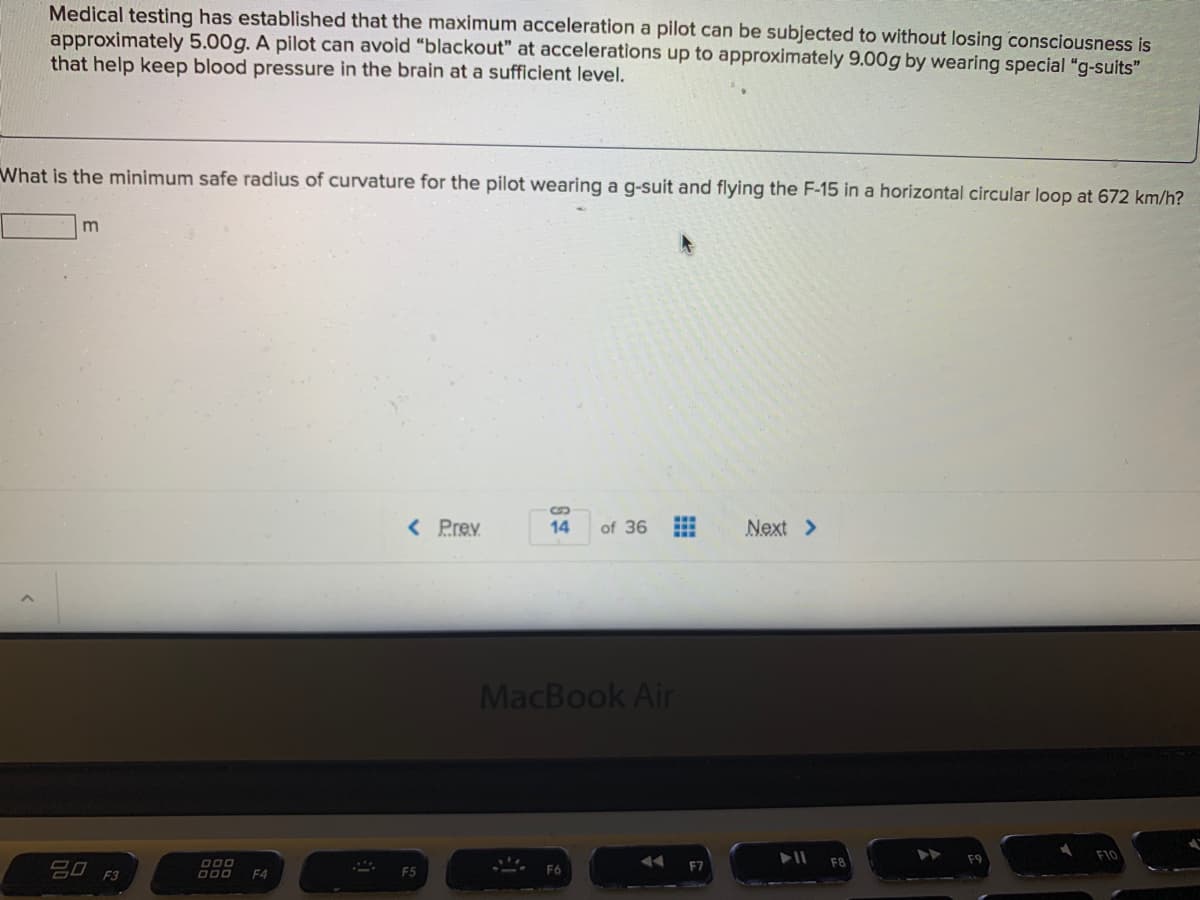 Medical testing has established that the maximum acceleration a pilot can be subjected to without losing consciousness is
approximately 5.00g. A pilot can avoid "blackout" at accelerations up to approximately 9.00g by wearing special "g-suits"
that help keep blood pressure in the brain at a sufficient level.
What is the minimum safe radius of curvature for the pilot wearing a g-suit and flying the F-15 in a horizontal circular loop at 672 km/h?
m
< Prev
14
of 36
Next >
MacBook Air
F9
20 F3
F7
F4
F5
