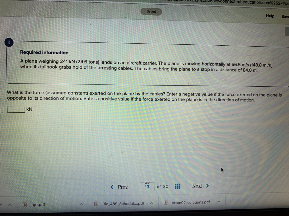 önnect.mheducation.com%252F#/a
Saved
Help
Save
Required information
A plane weighing 241 kN (24.6 tons) lands on an aircraft carrier. The plane is moving horizontally at 66.5 m/s (148.8 mi/h)
when its tailhook grabs hold of the arresting cables. The cables bring the plane to a stop in a distance of 84.0 m.
What is the force (assumed constant) exerted on the plane by the cables? Enter a negative value if the force exerted on the plane is
opposite to its direction of motion. Enter a positive value if the force exerted on the plane is in the direction of motion.
kN
< Prev
Next >
13
of 30
A ppt.pdf
2 Bio 489 Schedul...pdf
A exam02_solutions.pdf
f

