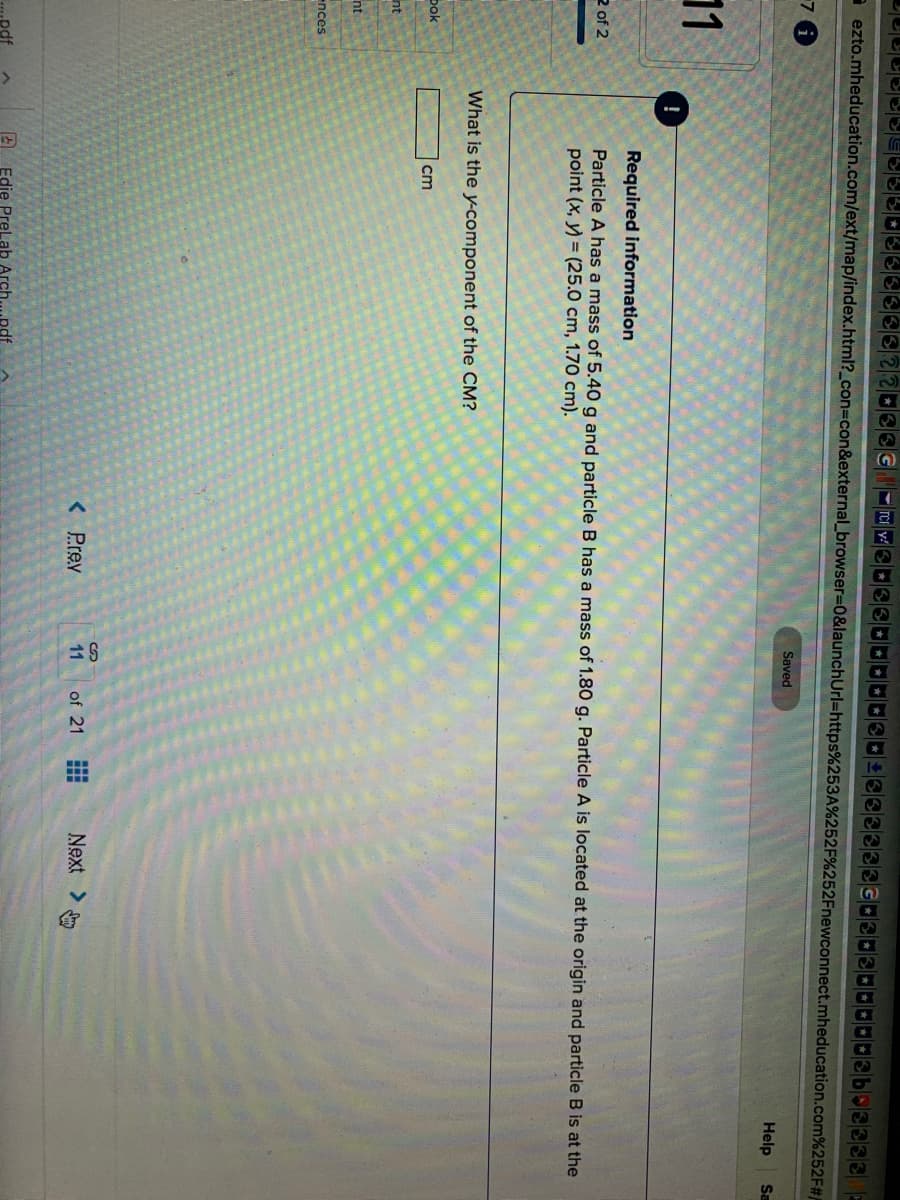 a ezto.mheducation.com/ext/map/index.html?_con%3con&external_browser%3D0&launchUrl=https%253A%252F%252Fnewconnect.mheducation.com%252F#
Saved
Help
Sa
11
Required information
2 of 2
Particle A has a mass of 5.40 g and particle B has a mass of 1.80 g. Particle A is located at the origin and particle B is at the
point (x, y) = (25.0 cm, 1.70 cm).
What is the y-component of the CM?
Dok
cm
nt
nt
ences
< Prev
11
of 21
Next >
.pdf
Edie Prel ab Arch.
.pdf
