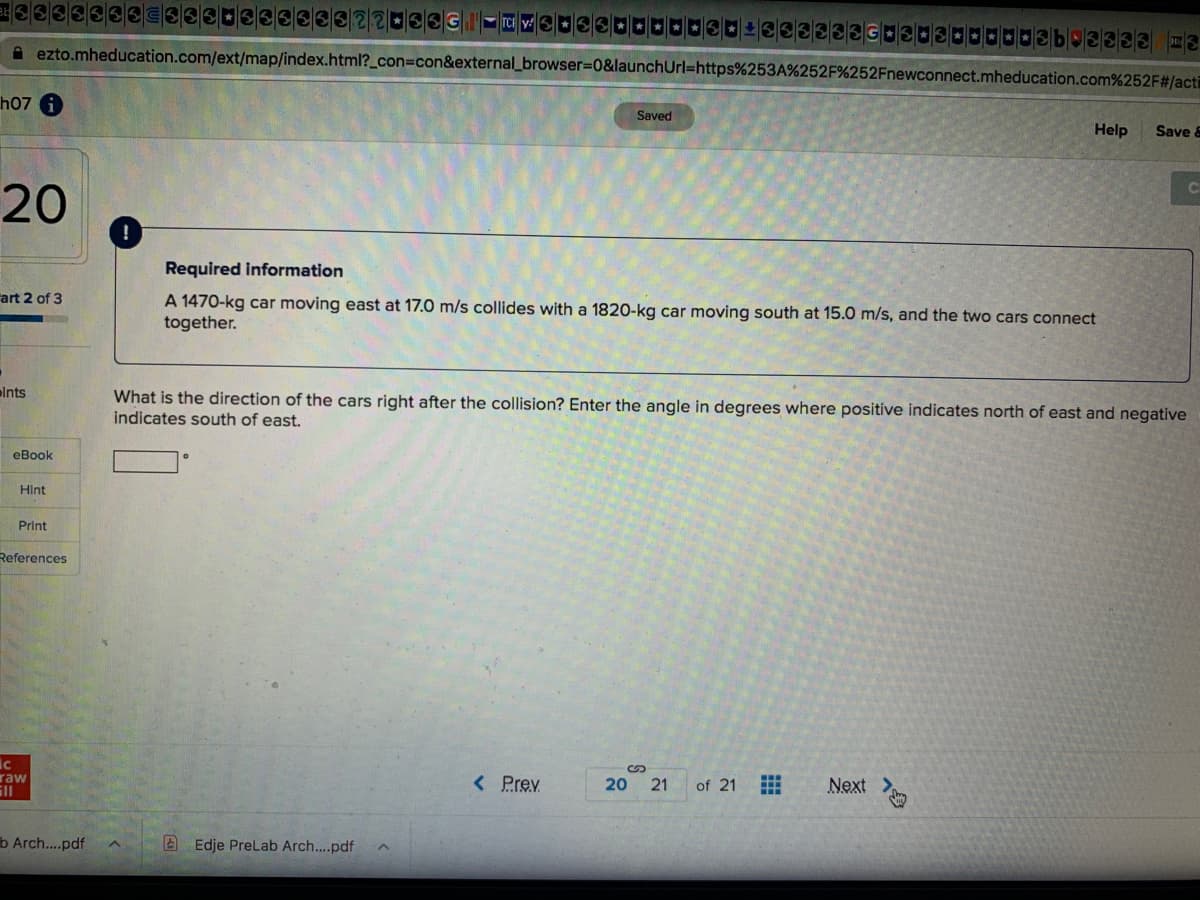 A ezto.mheducation.com/ext/map/index.html?_con%3Dcon&external_browser%=0&launchUrl=https%253A%252F%252Fnewconnect.mheducation.com%252F#/acti
h07
Saved
Help
Save &
20
Required information
art 2 of 3
A 1470-kg car moving east at 17.0 m/s collides with a 1820-kg car moving south at 15.0 m/s, and the two cars connect
together.
lnts
What is the direction of the cars right after the collision? Enter the angle in degrees where positive indicates north of east and negative
indicates south of east.
eBook
HInt
Print
References
raw
ill
< Prev
Next >
20 21
of 21
b Arch...pdf
A Edje Prelab Arch..pdf
