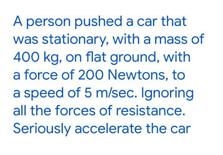 A person pushed a car that
was stationary, with a mass of
400 kg, on flat ground, with
a force of 200 Newtons, to
a speed of 5 m/sec. Ignoring
all the forces of resistance.
Seriously accelerate the car
