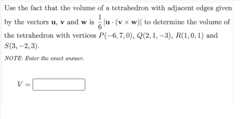 Use the fact that the volume of a tetrahedron with adjacent edges given
1
by the vectors u, v and w is |u · (v x w)| to determine the volume of
the tetrahedron with vertices P(-6, 7, 0), Q(2, 1, –3), R(1,0, 1) and
S(3, –2,3).
NOTE: Enter the exact answer.
V =
