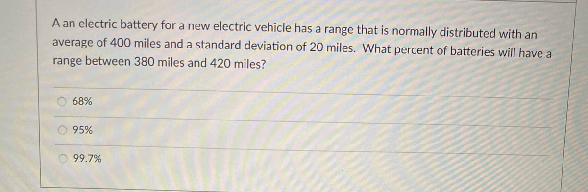A an electric battery for a new electric vehicle has a range that is normally distributed with an
average of 400 miles and a standard deviation of 20 miles. What percent of batteries will have a
range between 380 miles and 420 miles?
68%
95%
99.7%
