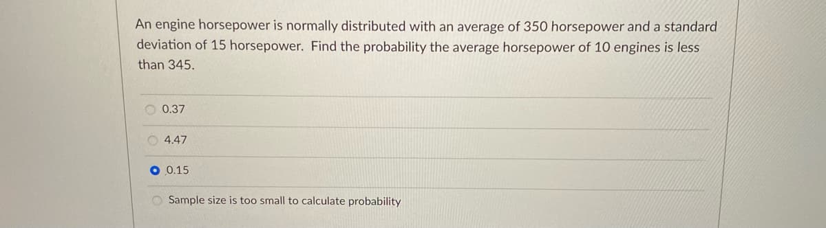 An engine horsepower is normally distributed with an average of 350 horsepower and a standard
deviation of 15 horsepower. Find the probability the average horsepower of 10 engines is less
than 345.
O 0.37
O 4.47
0.15
O Sample size is too small to calculate probability
