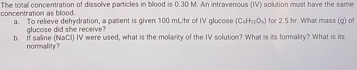 The total concentration of dissolve particles in blood is 0.30 M. An intravenous (IV) solution must have the same
concentration as blood.
To relieve dehydration, a patient is given 100 mL/hr of IV glucose (C6H1206) for 2.5 hr. What mass (g) of
glucose did she receive?
b. If saline (NaCl) IV were used, what is the molarity of the IV solution? What is its formality? What is its
normality?
a.
