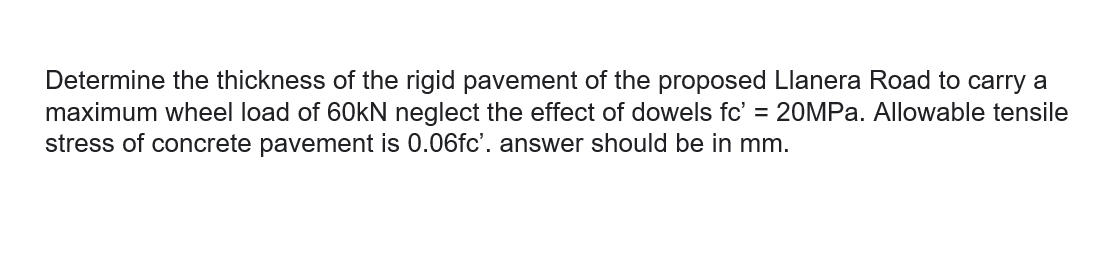 Determine the thickness of the rigid pavement of the proposed Llanera Road to carry a
maximum wheel load of 60KN neglect the effect of dowels fc' = 20MP.. Allowable tensile
stress of concrete pavement is 0.06fc'. answer should be in mm.
