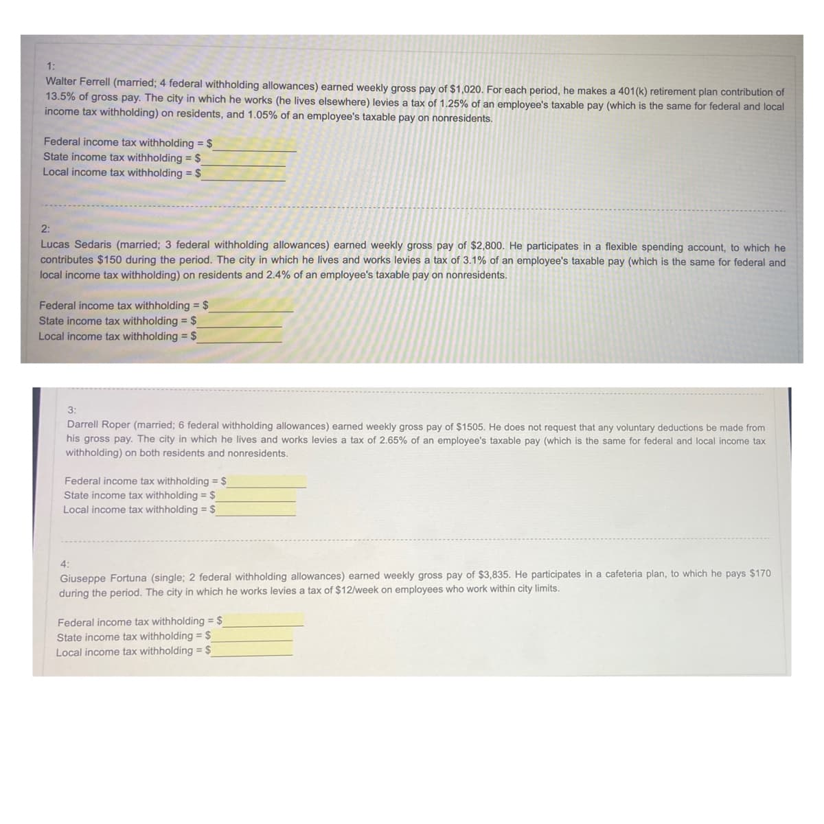 1:
Walter Ferrell (married; 4 federal withholding allowances) earned weekly gross pay of $1,020. For each period, he makes a 401(k) retirement plan contribution of
13.5% of gross pay. The city in which he works (he lives elsewhere) levies a tax of 1.25% of an employee's taxable pay (which is the same for federal and local
income tax withholding) on residents, and 1.05% of an employee's taxable pay on nonresidents.
Federal income tax withholding = $_
State income tax withholding = $
Local income tax withholding = $
2:
Lucas Sedaris (married; 3 federal withholding allowances) earned weekly gross pay of $2,800. He participates in a flexible spending account, to which he
contributes $150 during the period. The city in which he lives and works levies a tax of 3.1% of an employee's taxable pay (which is the same for federal and
local income tax withholding) on residents and 2.4% of an employee's taxable pay on nonresidents.
Federal income tax withholding = $
State income tax withholding = $
Local income tax withholding = $
3:
Darrell Roper (married; 6 federal withholding allowances) earned weekly gross pay of $1505. He does not request that any voluntary deductions be made from
his gross pay. The city in which he lives and works levies a tax of 2.65% of an employee's taxable pay (which is the same for federal and local income tax
withholding) on both residents and nonresidents.
Federal income tax withholding = $
State income tax withholding = $
Local income tax withholding = $
4:
Giuseppe Fortuna (single; 2 federal withholding allowances) earned weekly gross pay of $3,835. He participates in a cafeteria plan, to which he pays $170
during the period. The city in which he works levies a tax of $12/week on employees who work within city limits.
Federal income tax withholding = $
State income tax withholding = $
Local income tax withholding = $
