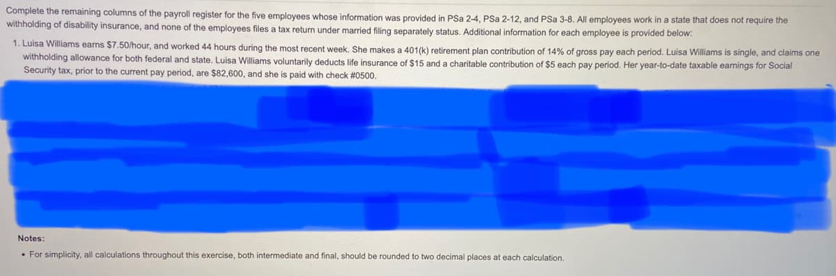 Complete the remaining columns of the payroll register for the five employees whose information was provided in PSa 2-4, PSa 2-12, and PSa 3-8. All employees work in a state that does not require the
withholding of disability insurance, and none of the employees files a tax return under married filing separately status. Additional information for each employee is provided below:
1. Luisa Williams earns $7.50/hour, and worked 44 hours during the most recent week. She makes a 401(k) retirement plan contribution of 14% of gross pay each period. Luisa Williams is single, and claims one
withholding allowance for both federal and state. Luisa Williams voluntarily deducts life insurance of $15 and a charitable contribution of $5 each pay period. Her year-to-date taxable earnings for Social
Security tax, prior to the current pay period, are $82,600, and she is paid with check #0500.
Notes:
• For simplicity, all calculations throughout this exercise, both intermediate and final, should be rounded to two decimal places at each calculation.
