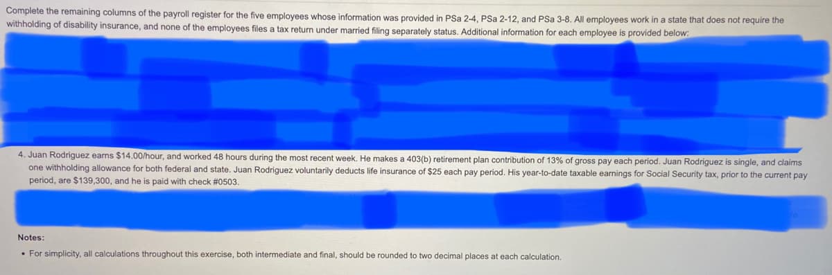 Complete the remaining columns of the payroll register for the five employees whose information was provided in PSa 2-4, PSa 2-12, and PSa 3-8. All employees work in a state that does not require the
withholding of disability insurance, and none of the employees files a tax return under married filing separately status. Additional information for each employee is provided below:
4. Juan Rodriguez earns $14.00/hour, and worked 48 hours during the most recent week. He makes a 403(b) retirement plan contribution of 13% of gross pay each period. Juan Rodriguez is single, and claims
one withholding allowance for both federal and state. Juan Rodriguez voluntarily deducts life insurance of $25 each pay period. His year-to-date taxable earnings for Social Security tax, prior to the current pay
period, are $139,300, and he is paid with check #0503.
Notes:
• For simplicity, all calculations throughout this exercise, both intermediate and final, should be rounded to two decimal places at each calculation.
