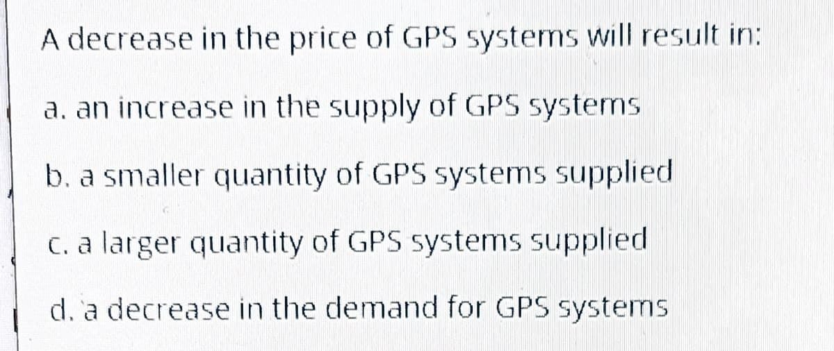 A decrease in the price of GPS systems will result in:
a. an increase in the supply of GPS systems
b. a smaller quantity of GPS systems supplied
c. a larger quantity of GPS systems supplied
d. a decrease in the demand for GPS systems