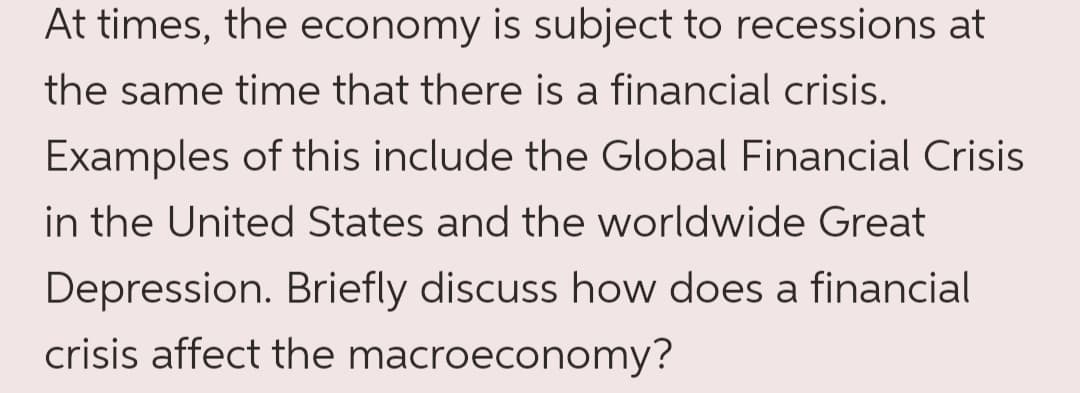 At times, the economy is subject to recessions at
the same time that there is a financial crisis.
Examples of this include the Global Financial Crisis
in the United States and the worldwide Great
Depression. Briefly discuss how does a financial
crisis affect the macroeconomy?
