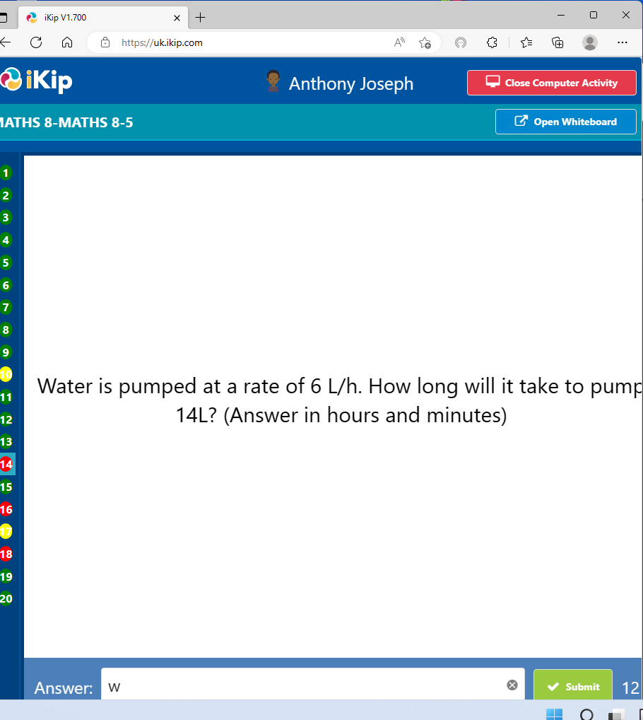 ←
1
2
3
4
5
6
7
8
9
MATHS 8-MATHS 8-5
11
12
13
14
15
16
iKip V1.700
n
18
19
20
ikip
X
Answer: W
+
https://uk.ikip.com
Anthony Joseph
{}
À
➡ Close Computer Activity
Open Whiteboard
Water is pumped at a rate of 6 L/h. How long will it take to pump
14L? (Answer in hours and minutes)
✔ Submit 12
H