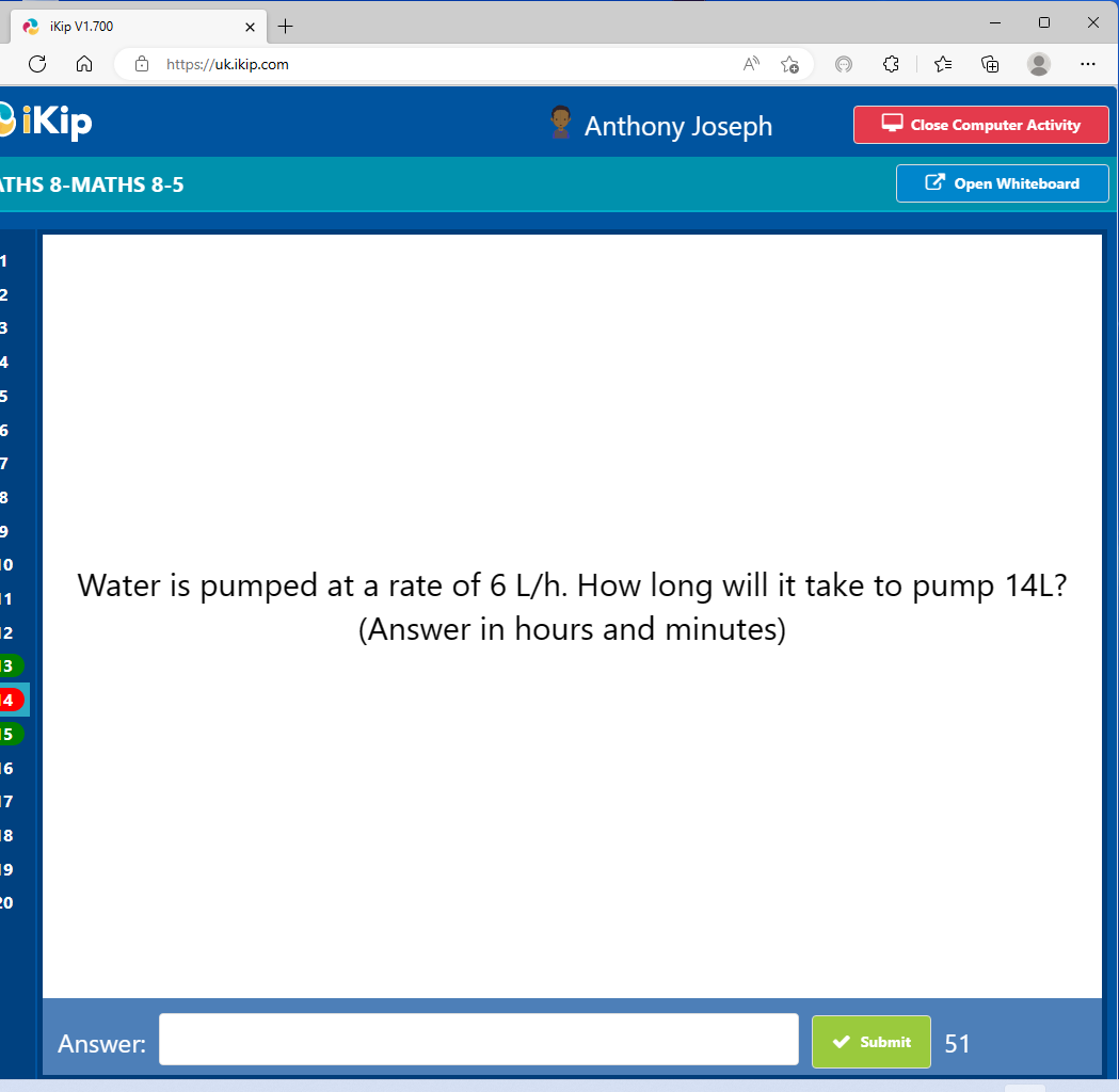 Dikip
1
2
3
4
5
6
7
8
9
iKip V1.700
n
THS 8-MATHS 8-5
10
|1
12
13
14
15
16
17
18
19
20
X +
https://uk.ikip.com
Answer:
Anthony Joseph
Close Computer Activity
0
Water is pumped at a rate of 6 L/h. How long will it take to pump 14L?
(Answer in hours and minutes)
Submit
Open Whiteboard
51