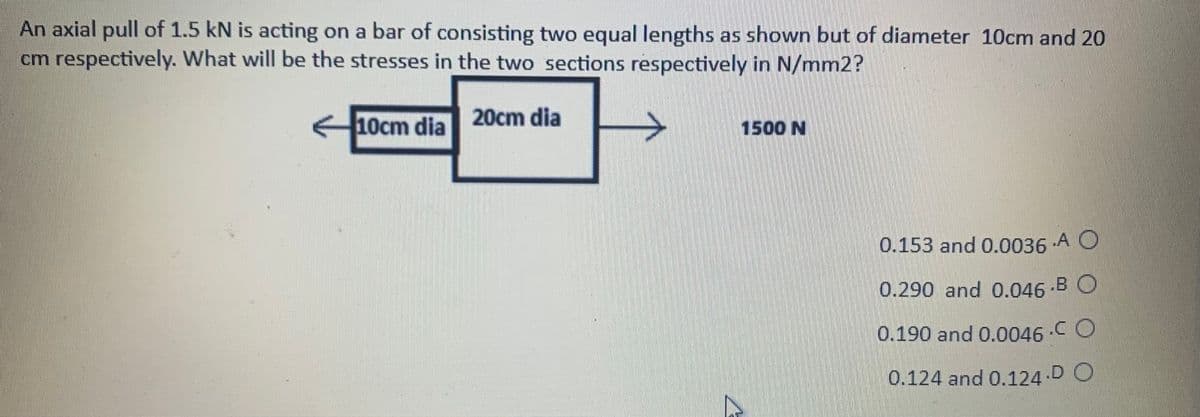 An axial pull of 1.5 kN is acting on a bar of consisting two equal lengths as shown but of diameter 10cm and 20
cm respectively. What will be the stresses in the two sections respectively in N/mm2?
10cm dia 20cm dia
1500 N
0.153 and 0.0036 A O
0.290 and 0.046 -B O
0.190 and 0.0046 -C O
0.124 and 0.124 DO
