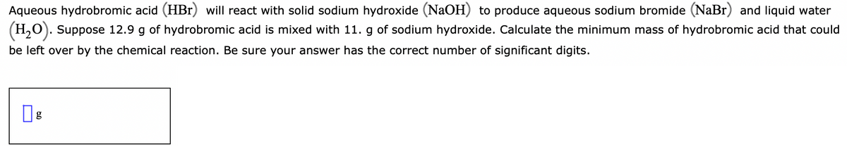 Aqueous hydrobromic acid (HBr) will react with solid sodium hydroxide (NaOH) to produce aqueous sodium bromide (NaBr) and liquid water
(H,O). Suppose 12.9 g of hydrobromic acid is mixed with 11. g of sodium hydroxide. Calculate the minimum mass of hydrobromic acid that could
be left over by the chemical reaction. Be sure your answer has the correct number of significant digits.
