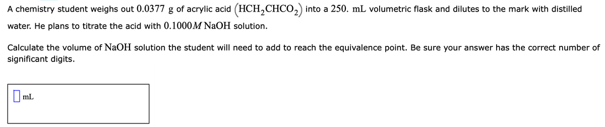 A chemistry student weighs out 0.0377 g of acrylic acid (HCH,CHCO,) into a 250. mL volumetric flask and dilutes to the mark with distilled
water. He plans to titrate the acid with 0.1000M NAOH solution.
Calculate the volume of NaOH solution the student will need to add to reach the equivalence point. Be sure your answer has the correct number of
significant digits.
|mL
