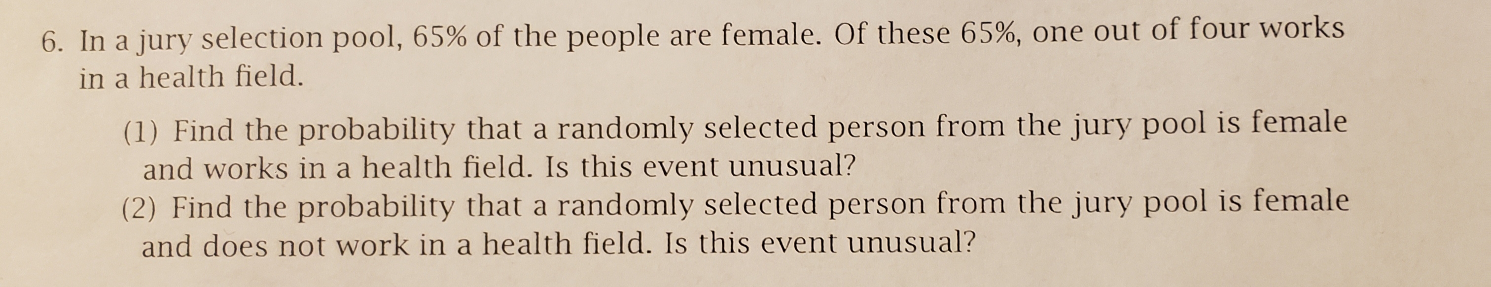 6. In a jury selection pool, 65% of the people are female. Of these 65%, one out of four works
in a health field.
(1) Find the probability that a randomly selected person from the jury pool is female
and works in a health field. Is this event unusual?
(2) Find the probability that a randomly selected person from the jury pool is female
and does not work in a health field. Is this event unusual?
