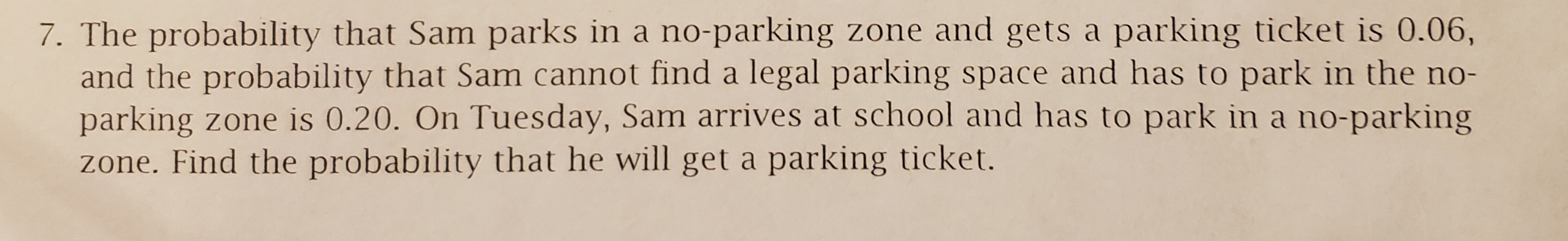 7. The probability that Sam parks in a no-parking zone and gets a
and the probability that Sam cannot find a legal parking space and has to park in the no-
parking zone is 0.20. On Tuesday, Sam arrives at school and has to park in a no-parking
zone. Find the probability that he will get a parking ticket.
parking ticket is 0.06,
