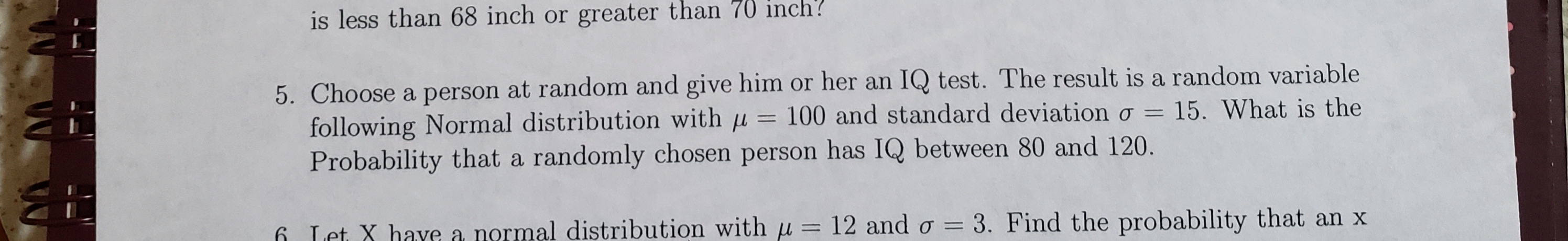 is less than 68 inch or greater than 70 inch?
5. Choose a person at random and give him or her an IQ test. The result is a random variable
following Normal distribution with u = 100 and standard deviationo =
Probability that a randomly chosen person has IQ between 80 and 120.
15. What is the
6 Let X have a normal distribution with u 12 and o = 3. Find the probability that an x
