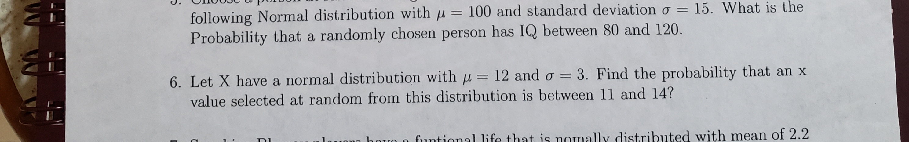 following Normal distribution with u = 100 and standard deviation o = 15. What is the
Probability that a randomly chosen person has IQ between 80 and 120.
6. Let X have a normal distribution with u = 12 and o 3. Find the probability that an x
value selected at random from this distribution is between 11 and 14?
funtional life that is nomally distributed with mean of 2.2
Di
