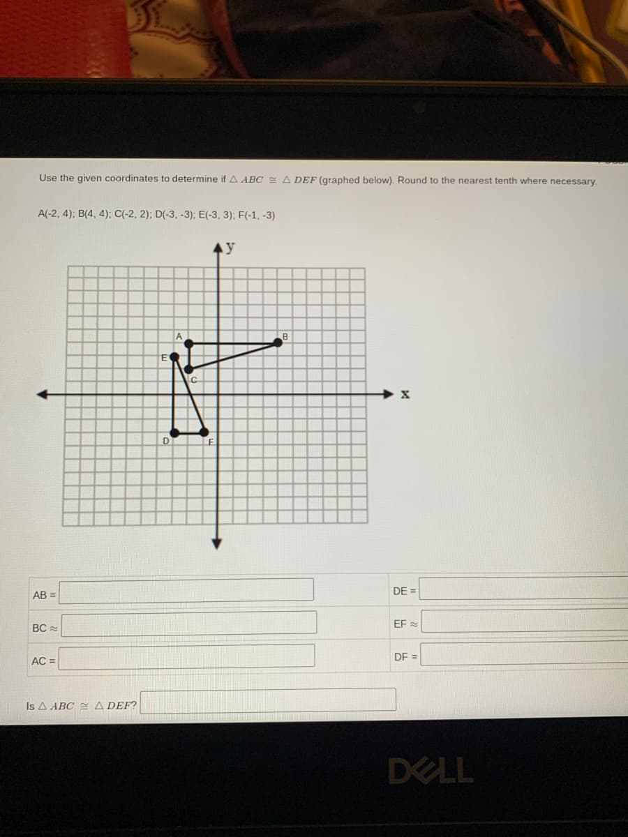 Use the given coordinates to determine if A ABC 2 A DEF (graphed below). Round to the nearest tenth where necessary.
A(-2, 4); B(4, 4); C(-2, 2); D(-3, -3); E(-3, 3); F(-1, -3)
Ay
A
D
LE
AB =
DE =
EF
BC
DE =
AC =
Is A ABC E A DEF?
DELL
