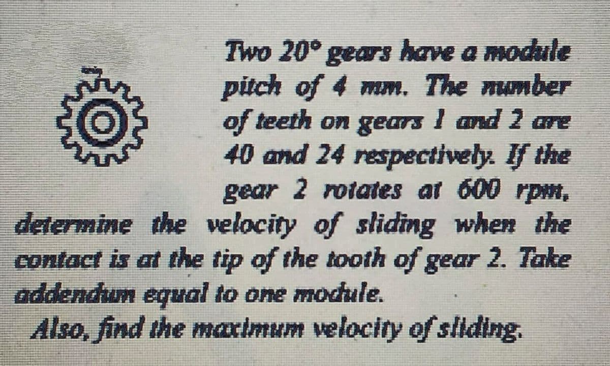 Two 20° gears have a module
pitch of 4 mm. The number
of teeth on gears I and 2 are
40 and 24 respectively. If the
gear 2 rotaes at 600 rpm,
determine the velocity of sliding when the
contact is at the tip of the tooth of gear 2. Take
addendun equal to one module.
Also, find the maximum velocity of sliding.
