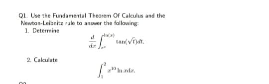 Q1. Use the Fundamental Theorem Of Calculus and the
Newton-Leibnitz rule to answer the following:
1. Determine
dr J.
tan(Vi)dt.
2. Calculate
10
In ada.
