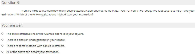 Question 9
You are hired to estimate how many people attend a celebration at Alamo Plaza. You mark off a five foot by five-foot square to help make your
estimation. Which of the following situations might distort your estimation?
Your answer:
O The entire offensive line of the Atlanta Falcons is in your square.
O There is a class or kindergartners in your square.
O There are some mothers with babies in strollers.
O All of the above can distort your estimation.
