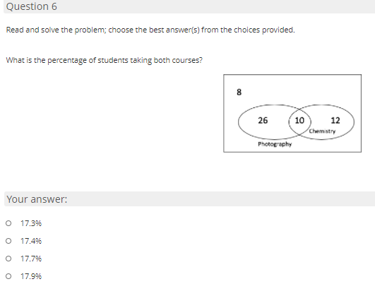 Question 6
Read and solve the problem; choose the best answer(s) from the choices provided.
What is the percentage of students taking both courses?
26
10
12
Chemistry
Photography
Your answer:
O 17.3%
17.4%
17.7%
17.9%
