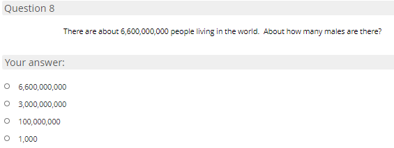 Question 8
There are about 6,600,000,000 people living in the world. About how many males are there?
Your answer:
O 6,600,000,000
O 3,000,000,000
O 100,000,000
O 1,000
