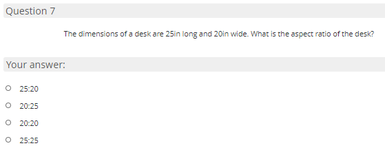 Question 7
The dimensions of a desk are 25in long and 20in wide. What is the aspect ratio of the desk?
Your answer:
O 25:20
20:25
O 20:20
O 25:25

