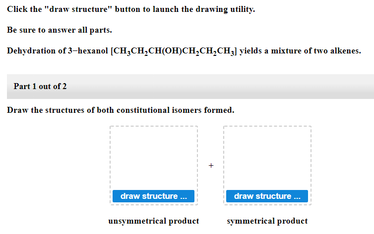 Click the "draw structure" button to launch the drawing utility.
Be sure to answer all parts.
Dehydration of 3-hexanol [CH3CH,CH(OH)CH,CH,CH3] yields a mixture of two alkenes.
Part 1 out of 2
Draw the structures of both constitutional isomers formed.
draw structure .
draw structure .
unsymmetrical product
symmetrical product
+
