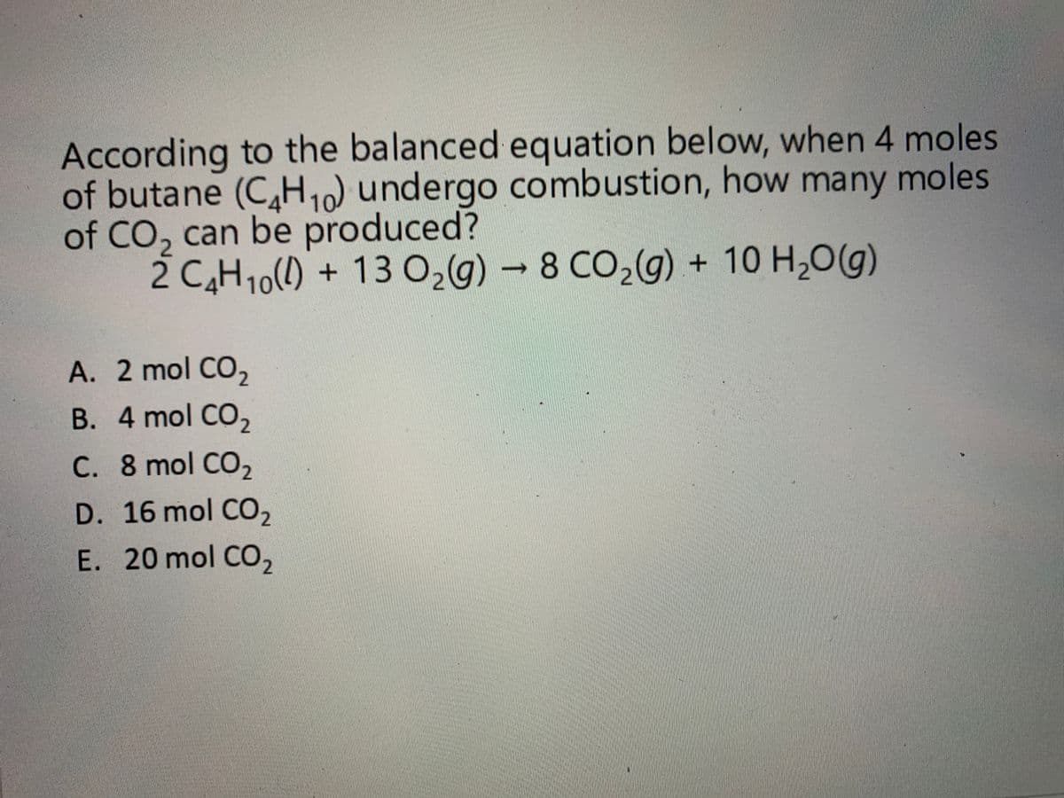 According to the balanced equation below, when 4 moles
of butane (C,H1) undergo combustion, how many moles
of CO, can be produced?
2 C,H10() + 13 0,g) - 8 CO,(g) + 10 H,O(g)
A. 2 mol CO,
B. 4 mol CO,
C. 8 mol CO2
D. 16 mol CO2
E. 20 mol CO,
