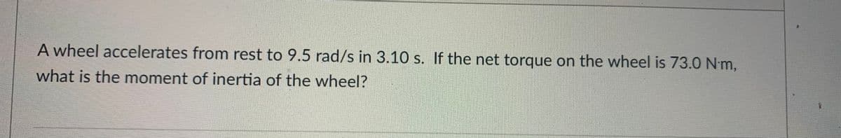 A wheel accelerates from rest to 9.5 rad/s in 3.10 s. If the net torque on the wheel is 73.0 Nm,
what is the moment of inertia of the wheel?
