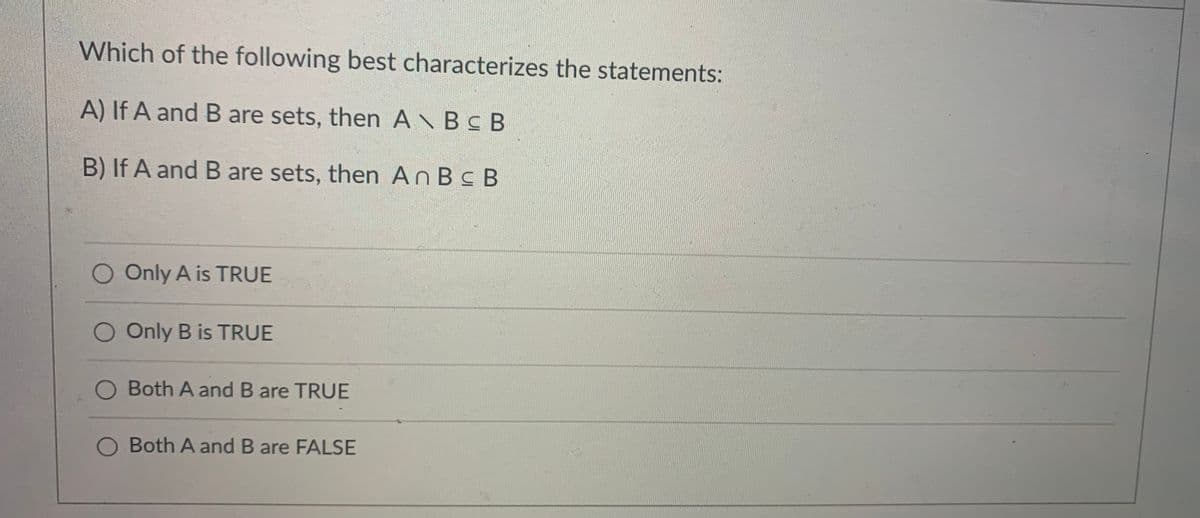 Which of the following best characterizes the statements:
A) If A and B are sets, then A\BCB
B) If A and B are sets, then An Bc B
O Only A is TRUE
O Only B is TRUE
O Both A and B are TRUE
Both A and B are FALSE