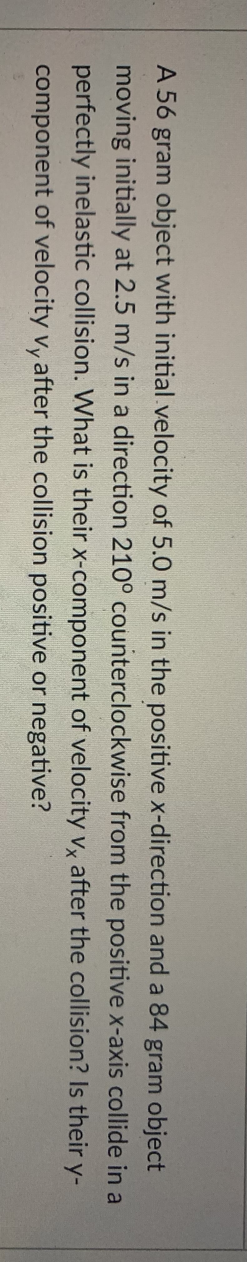 A 56 gram object with initial velocity of 5.0 m/s in the positive x-direction and a 84 gram object
moving initially at 2.5 m/s in a direction 210° counterclockwise from the positive x-axis collide in a
perfectly inelastic collision. What is their x-component of velocity v, after the collision? Is their y-
component of velocity vy after the collision positive or negative?
