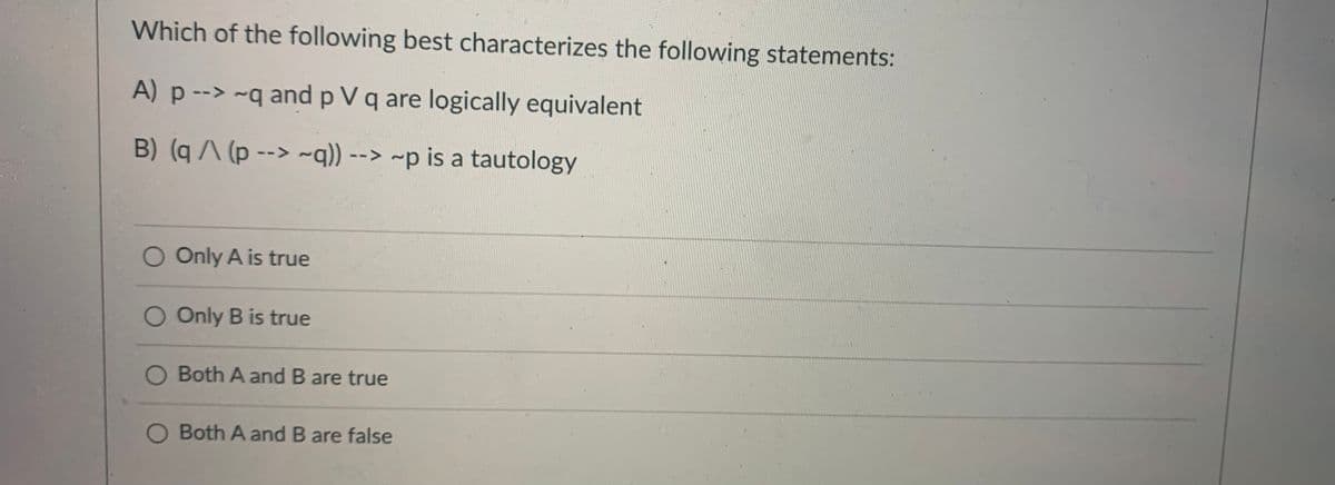 Which of the following best characterizes the following statements:
A) p --> ~q and p V q are logically equivalent
B) (q (p --> ~q)) --> ~p is a tautology
Only A is true
O Only B is true
O Both A and B are true
O Both A and B are false