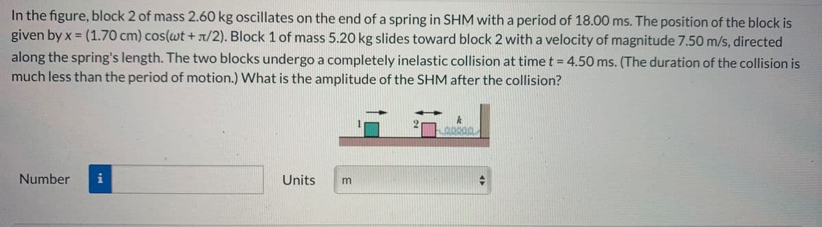 In the figure, block 2 of mass 2.60 kg oscillates on the end of a spring in SHM with a period of 18.00 ms. The position of the block is
given by x = (1.70 cm) cos(wt + T/2). Block 1 of mass 5.20 kg slides toward block 2 with a velocity of magnitude 7.50 m/s, directed
along the spring's length. The two blocks undergo a completely inelastic collision at time t = 4.50 ms. (The duration of the collision is
much less than the period of motion.) What is the amplitude of the SHM after the collision?
2010
Number
Units
m
2.
