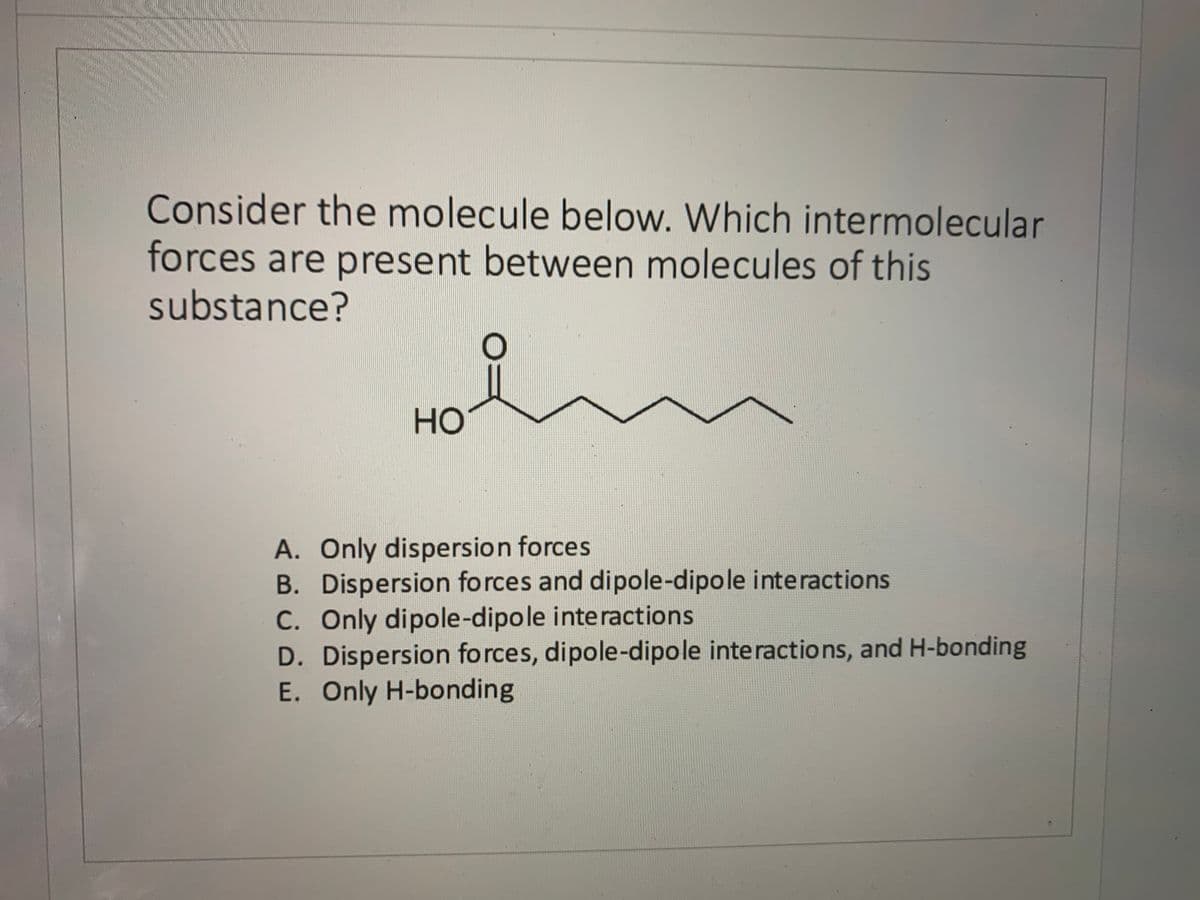 Consider the molecule below. Which intermolecular
forces are present between molecules of this
substance?
но
A. Only dispersion forces
B. Dispersion forces and dipole-dipole interactions
C. Only dipole-dipole interactions
D. Dispersion forces, dipole-dipole interactions, and H-bonding
E. Only H-bonding
