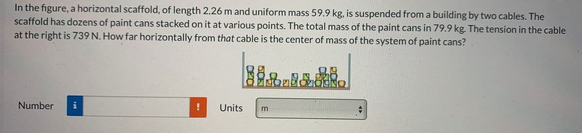 In the figure, a horizontal scaffold, of length 2.26 m and uniform mass 59.9 kg, is suspended from a building by two cables. The
scaffold has dozens of paint cans stacked on it at various points. The total mass of the paint cans in 79.9 kg. The tension in the cable
at the right is 739 N. How far horizontally from that cable is the center of mass of the system of paint cans?
Number
i
Units
m
