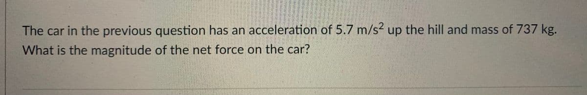 The car in the previous question has an acceleration of 5.7 m/s? up the hill and mass of 737 kg.
What is the magnitude of the net force on the car?
