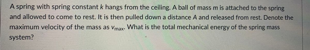 A spring with spring constant k hangs from the ceiling. A ball of mass m is attached to the spring
and allowed to come to rest. It is then pulled down a distance A and released from rest. Denote the
maximum velocity of the mass as vmax. What is the total mechanical energy of the spring mass
system?
